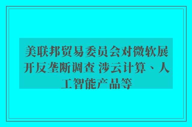 美联邦贸易委员会对微软展开反垄断调查 涉云计算、人工智能产品等