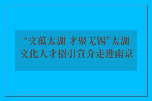 “文蕴太湖 才聚无锡”太湖文化人才招引宣介走进南京