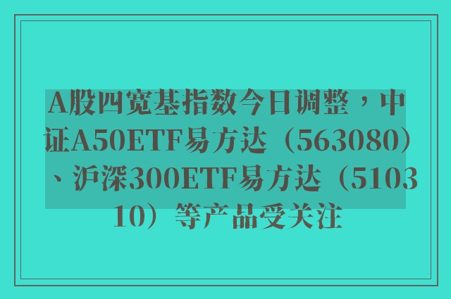 A股四宽基指数今日调整，中证A50ETF易方达（563080）、沪深300ETF易方达（510310）等产品受关注